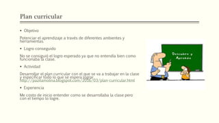 Plan curricular
 Objetivo
Potenciar el aprendizaje a través de diferentes ambientes y
herramientas.
 Logro conseguido
No se consiguió el logro esperado ya que no entendía bien como
funcionaba la clase.
 Actividad
Desarrollar el plan curricular con el que se va a trabajar en la clase
y especificar todo lo que se espera lograr
http://pazitamolina.blogspot.com/2016/03/plan-curricular.html
 Experiencia
Me costo de inicio entender como se desarrollaba la clase pero
con el tiempo lo logre.
 