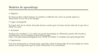 Modelos de aprendizaje
 Objetivo
En base al plan ceibal realizar un análisis y reflexión de como se puede aplicar y
desarrollar el uso de la tecnología
 Logro conseguido
Se logró más de la mitad, ahí pude darme cuenta que no tenia mucha idea de lo que iba a
tratar el curso
 Actividad
Analizar los modelos 1 a 1 sobre el uso de tecnología en diferentes partes del mundo y
compararlos con la realidad actual del Ecuador.
http://tecaplicadaaula.blogspot.com/2016/03/deber-2-modelos-de-aprendizaje.html
 Experiencia
Fue muy interesante y enriquecedor aprender sobre el desarrollo de la tecnología en otros
países y los programas que se están utilizando en la actualidad.
 