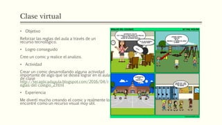 Clase virtual
• Objetivo
Reforzar las reglas del aula a través de un
recurso tecnológico.
• Logro conseguido
Cree un comic y realice el analizis.
• Actividad
Crear un comic desarrollando alguna actividad
importante de algo que se desea lograr en el aula
de clase
http://tecaplicadaaula.blogspot.com/2016/04/r
eglas-del-colegio_2.html
• Experiencia
Me divertí mucho creando el comic y realmente lo
encontré como un recurso visual muy útil.
 