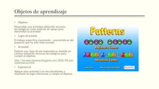 Objetos de aprendizaje
• Objetivo
Desarrollar una actividad utilizando recursos
tecnológicos como material de apoyo para
desarrollar la actividad
• Logro alcanzado
El trabajo especifica claramente características del
proyecto que ha sido seleccionado
• Actividad
Elabore una clase de pre-matemáticas dividida en
centros utilizando recursos tecnológicos para
cumplir el objetivo.
http://tecaplicadaaula.blogspot.com/2016/04/pre-
matematicas.html
• Experiencia
Aplique esta actividad con mis estudiantes y
realmente se logro interiorizar y cumplir el objetivo.
 
