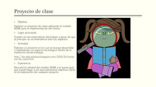 Proyecto de clase
• Objetivo
Elaborar un proyecto de clase utilizando el modelo
ADDIE para la implementación del mismo.
• Logro alcanzado
Cumplí con las expectativas del trabajo a pesar de que
al principio no se entendieron bien los objetivos
• Actividad
Elaborar un proyecto en el cual se busque desarrollar
o implementar un aspecto tecnológico dentro de la
institución donde trabajas.
http://tecaplicadaaula.blogspot.com/2016/04/proye
cto-de-clase.html
• Experiencia
Descubrí la utilidad del modelo ADDIE y lo buena guía
que puede llegar a ser para plantearse objetivos claros
en la elaboración de cualquier proyecto
 