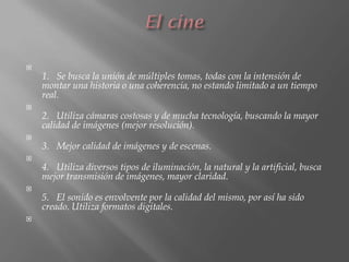 
    1. Se busca la unión de múltiples tomas, todas con la intensión de
    montar una historia o una coherencia, no estando limitado a un tiempo
    real.

    2. Utiliza cámaras costosas y de mucha tecnología, buscando la mayor
    calidad de imágenes (mejor resolución).

    3. Mejor calidad de imágenes y de escenas.

    4. Utiliza diversos tipos de iluminación, la natural y la artificial, busca
    mejor transmisión de imágenes, mayor claridad.

    5. El sonido es envolvente por la calidad del mismo, por así ha sido
    creado. Utiliza formatos digitales.

 