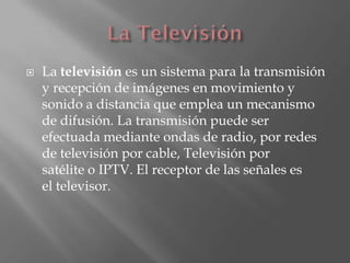    La televisión es un sistema para la transmisión
    y recepción de imágenes en movimiento y
    sonido a distancia que emplea un mecanismo
    de difusión. La transmisión puede ser
    efectuada mediante ondas de radio, por redes
    de televisión por cable, Televisión por
    satélite o IPTV. El receptor de las señales es
    el televisor.
 