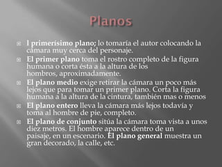    l primerísimo plano; lo tomaría el autor colocando la
    cámara muy cerca del personaje.
   El primer plano toma el rostro completo de la figura
    humana o corta ésta a la altura de los
    hombros, aproximadamente.
   El plano medio exige retirar la cámara un poco más
    lejos que para tomar un primer plano. Corta la figura
    humana a la altura de la cintura, también mas o menos
   El plano entero lleva la cámara más lejos todavía y
    toma al hombre de pie, completo.
   El plano de conjunto sitúa la cámara toma vista a unos
    diez metros. El hombre aparece dentro de un
    paisaje, en un escenario. El plano general muestra un
    gran decorado, la calle, etc.
 