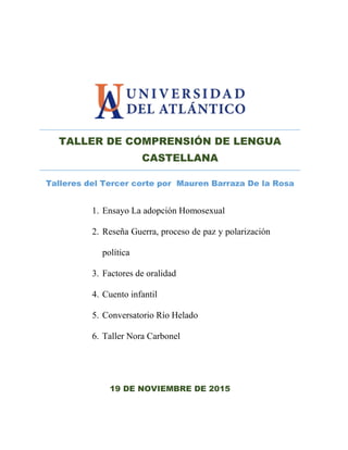 TALLER DE COMPRENSIÓN DE LENGUA
CASTELLANA
Talleres del Tercer corte por Mauren Barraza De la Rosa
19 DE NOVIEMBRE DE 2015
1. Ensayo La adopción Homosexual
2. Reseña Guerra, proceso de paz y polarización
política
3. Factores de oralidad
4. Cuento infantil
5. Conversatorio Río Helado
6. Taller Nora Carbonel
 