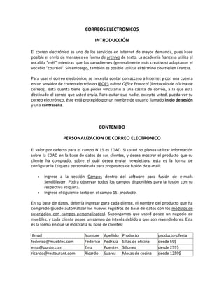 CORREOS ELECTRONICOS

                                    INTRODUCCIÓN

El correo electrónico es uno de los servicios en Internet de mayor demanda, pues hace
posible el envío de mensajes en forma de archivo de texto. La academia francesa utiliza el
vocablo "mél" mientras que los canadienses (generalmente más creativos) adoptaron el
vocablo "courriel". Sin embargo, también es posible utilizar el término courriel en Francia.

Para usar el correo electrónico, se necesita contar con acceso a Internet y con una cuenta
en un servidor de correo electrónico (POP3 o Post Office Protocol (Protocolo de oficina de
correo)). Esta cuenta tiene que poder vincularse a una casilla de correo, a la que está
destinado el correo que usted envía. Para evitar que nadie, excepto usted, pueda ver su
correo electrónico, éste está protegido por un nombre de usuario llamado inicio de sesión
y una contraseña.




                                      CONTENIDO

                  PERSONALIZACION DE CORREO ELECTRONICO

El valor por defecto para el campo N°15 es EDAD. Si usted no planea utilizar información
sobre la EDAD en la base de datos de sus clientes, y desea mostrar el producto que su
cliente ha comprado, sobre el cuál desea enviar newsletters, esta es la forma de
configurar la Etiqueta personalizada para propósitos de fusión de e-mail:

       ingrese a la sección Campos dentro del software para fusión de e-mails
       SendBlaster. Podrá observar todos los campos disponibles para la fusión con su
       respectiva etiqueta.
       Ingrese el siguiente texto en el campo 15: producto.

En su base de datos, debería ingresar para cada cliente, el nombre del producto que ha
comprado (puede automatizar los nuevos registros de base de datos con los módulos de
suscripción con campos personalizados). Supongamos que usted posee un negocio de
muebles, y cada cliente posee un campo de interés debido a que son revendedores. Esta
es la forma en que se mostraría su base de clientes:

 Email                        Nombre     Apellido   Producto            producto-oferta
federico@muebles.com          Federico   Pedraza    Sillas de oficina   desde 59$
ema@punto.com                 Ema        Puentes    Sillones            desde 259$
ricardo@restaurant.com        Ricardo    Suarez     Mesas de cocina     desde 1259$
 