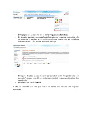 En la página que aparece haz clic en Enviar respuestas automáticas
      En la página que aparece, marca la casilla Enviar una respuesta automática a las
      personas que te escriban y Escribe el mensaje que quieras que sea enviado de
      forma automática cada vez que recibas un mensaje.




      En la parte de abajo aparece marcado por defecto la casilla "Responder sólo a tus
      contactos", en este caso sólo tus contactos recibirán la respuesta automática. Si no
      desmárcala.
      Finalmente haz clic en Guardar

Y listo, en adelante cada vez que recibas un correo será enviada una respuesta
automática.
 
