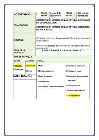 ACTIVIDAD N°:

8

FECHA
ENVIO:

Lunes 4 de
Noviembre

FECHA
ENTREGA:

Miércoles 6
de Octubre

COMPRENSIÓN LITERAL DE LA LECTURA. EJERCICIOS
DE CONSOLIDACIÓN
TEMA CLASE:
COMPRENSION LITERAL DE LA LECTURA EJERCICIOS
DE APLICACION

- Practicar el proceso de comparación literal de la lectura con
diversos texto

OBJETIVO:

- Practicar el proceso de aplicación en una lectura por medio
de esquemas
Elaborar 2 ejemplos por las lecciones 10 Y 11

TEMA DE LA
ACTIVIDAD
TIPO DE ACTIVIDAD
LUGAR

□Intraclase
□Extraclase

ALCANCE

FORMA

□Individual

□Taller

□Práctica de laboratorio

□Grupal

□Síntesis, esquemas

□Práctica de clase

□Caso de estudio

□Resolución de problemas,

CALIFICACIÓN

□Investigativa
□Vinculación con la colectividad

ejercicios

□Ensayo, artículo
□Informe de exposición
□ De diagnóstico

 