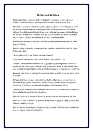 10.Síntesis de la Odisea
Los griegos habían regresado de troya. Todos los héroes que habían regresado
durante una feroz campaña que se presentaron en las travesías por el mar.
Solo había uno que no podía volver, Odiseo, hijo de laertes y rey de Ítaca quien tenía
un destino incierto. Luego de muchas aventuras. Odiseo se encuentra en una isla
solitaria llena de bosques llamada Ogigia en la cual era prisionero de la Diosa Calipso
en la cual lo mantenía en su palacio para que sea su Marido y le prometía juventud
eterna e inmortabilidad, pero Odiseo le era fiel a la noble Penélope
Los dioses se reunieron y llegaron a deliberar que Odiseo debería ser liberado de los
lazos de Calipso.
La diosa de los ojos verdes (Atena) habla con los dioses sobre la liberación del héroe
Odiseo y les dice:
-Atena: ¿Consentirás que Odiseo vuelva a su hogar?
-Zeus: No me olvidado del astuto héroe. Vamos como volverá a casa
- Atena: Entonces Hermes será enviado a Ogigia para que le haga saber a Calipso la
resolución que han tomado los Dioses. Y yo hire a Itaca a visitar al hijo de Odiseo para
que impida la entrada al palacio a los pretendientes que no la dejan en paz a su Madre.
Luego de esto. Atena se calzo con las aureas sandalias la cual la llevan tan fuerte como
el viento.
El hogar de Odiseo tenía un ambiente triste: habían 12 príncipes que aspiraban la
mano Penélope, pues la creían viuda. Estos príncipes estaban acompañados por un
sequito de sirvientes en la cual se alimentaban con los bienes de Odiseo
Telémaco, hijo de Odiseo se encontraba triste pensando en cuando llegaría su padre a
echar a todo esta gente intrusa e insolente.
El se dio cuenta de la llegada de Atena. Se le acerco y le dio la bienvenida y le dijo:
Que falta te hace tu padre? – Si quiero que llegue con su yelmo, su coraza, su escudo y
saque a esta gente intrusa.
Una vez que dijo esto, la diosa desapareció de la vista de Telémaco quien comprendió
que su huésped había sido una deidad

 