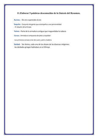 11.Elaborar 5 palabras desconocidas de la Síntesis del Resumen.
Aureas.- De oro o parecido al oro
Sequito.- Conjunto de gente que acompaña a una personalidad:
- El séquito del príncipe.

Yelmo.- Parte de la armadura antigua que resguardaba la cabeza.
Coraza.- Armadura compuesta de peto y espaldar:
-Las primeras corazas eran de cuero, piel o madera.

Deidad.- Ser divino, cada uno de los dioses de las diversas religiones:
-las deidades griegas habitaban en el Olimpo

 