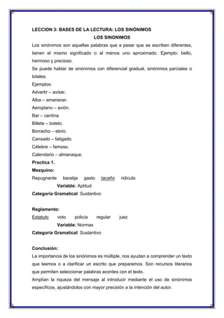 LECCION 3: BASES DE LA LECTURA: LOS SINÓNIMOS
LOS SINONIMOS
Los sinónimos son aquellas palabras que a pesar que se escriben diferentes,
tienen el mismo significado o al menos uno aproximado. Ejemplo: bello,
hermoso y precioso.
Se puede hablar de sinónimos con diferencial gradual, sinónimos parciales o
totales.
Ejemplos:
Advertir – avisar.
Alba – amanecer.
Aeroplano – avión.
Bar – cantina.
Billete – boleto.
Borracho – ebrio.
Cansado – fatigado.
Célebre – famoso.
Calendario – almanaque.
Practica 1.
Mezquino:
Repugnante

baratija

gasto

tacaño

ridiculo

Variable: Aptitud
Categoría Gramatical: Sustantivo

Reglamento:
Estatuto

voto

policía

regular

juez

Variable: Normas
Categoría Gramatical: Sustantivo

Conclusión:
La importancia de los sinónimos es múltiple, nos ayudan a comprender un texto
que leemos o a clarificar un escrito que preparamos. Son recursos literarios
que permiten seleccionar palabras acordes con el texto.
Amplían la riqueza del mensaje al introducir mediante el uso de sinónimos
específicos, ajustándolos con mayor precisión a la intención del autor.

 