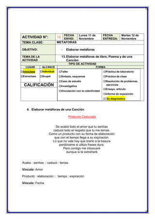 FECHA
ENVIO:

ACTIVIDAD N°:

12

TEMA CLASE:

Lunes 11 de
Noviembre

FECHA
ENTREGA:

Martes 12 de
Noviembre

METAFORAS

OBJETIVO:

-

Elaborar metáforas

TEMA DE LA
ACTIVIDAD

13. Elaborar metáforas de libro, Poema y de una
Canción
TIPO DE ACTIVIDAD

LUGAR

□Intraclase
□Extraclase

ALCANCE

□Individual
□Grupal

CALIFICACIÓN

FORMA

□Taller
□Síntesis, esquemas
□Caso de estudio
□Investigativa
□Vinculación con la colectividad

□Práctica de laboratorio
□Práctica de clase
□Resolución de problemas,
ejercicios

□Ensayo, artículo
□Informe de exposición
□ De diagnóstico

4. Elaborar metáforas de una Canción
Producto Caducado
Se acabó todo el amor que tu sentías
caducó todo el respeto que tu me tenías.
Como un producto con su fecha de elaboración
que con el tiempo llega a su expiración.
Lo que no vale hay que tirarlo a la basura
perdóname si utilizo frases dura.
Pero contigo me intoxicaré
aunque si te extrañaré.

Acabo : sentías :: caduco : tenias
Vinculo: Amor
Producto : elaboración :: tiempo : expiración
Vinculo: Fecha

 