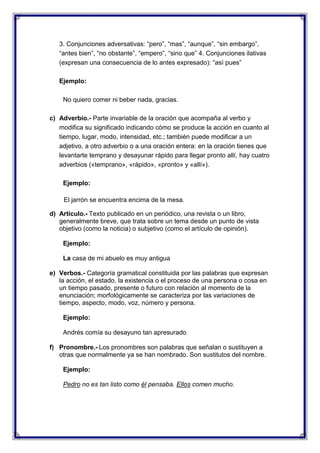 3. Conjunciones adversativas: “pero”, “mas”, “aunque”, “sin embargo”,
“antes bien”, “no obstante”, “empero”, “sino que” 4. Conjunciones ilativas
(expresan una consecuencia de lo antes expresado): “así pues”
Ejemplo:
No quiero comer ni beber nada, gracias.
c) Adverbio.- Parte invariable de la oración que acompaña al verbo y
modifica su significado indicando cómo se produce la acción en cuanto al
tiempo, lugar, modo, intensidad, etc.; también puede modificar a un
adjetivo, a otro adverbio o a una oración entera: en la oración tienes que
levantarte temprano y desayunar rápido para llegar pronto allí, hay cuatro
adverbios («temprano», «rápido», «pronto» y «allí»).
Ejemplo:
El jarrón se encuentra encima de la mesa.
d) Articulo.- Texto publicado en un periódico, una revista o un libro,
generalmente breve, que trata sobre un tema desde un punto de vista
objetivo (como la noticia) o subjetivo (como el artículo de opinión).
Ejemplo:
La casa de mi abuelo es muy antigua
e) Verbos.- Categoría gramatical constituida por las palabras que expresan
la acción, el estado, la existencia o el proceso de una persona o cosa en
un tiempo pasado, presente o futuro con relación al momento de la
enunciación; morfológicamente se caracteriza por las variaciones de
tiempo, aspecto, modo, voz, número y persona.
Ejemplo:
Andrés comía su desayuno tan apresurado
f) Pronombre.- Los pronombres son palabras que señalan o sustituyen a
otras que normalmente ya se han nombrado. Son sustitutos del nombre.
Ejemplo:
Pedro no es tan listo como él pensaba. Ellos comen mucho.

 