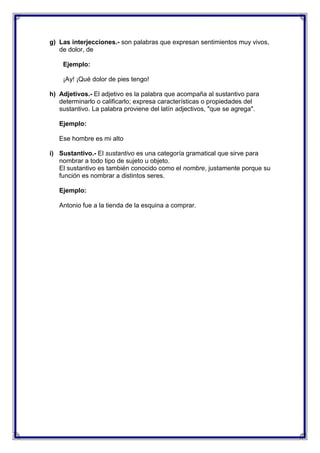 g) Las interjecciones.- son palabras que expresan sentimientos muy vivos,
de dolor, de
Ejemplo:
¡Ay! ¡Qué dolor de pies tengo!
h) Adjetivos.- El adjetivo es la palabra que acompaña al sustantivo para
determinarlo o calificarlo; expresa características o propiedades del
sustantivo. La palabra proviene del latín adjectivos, "que se agrega".
Ejemplo:
Ese hombre es mi alto
i) Sustantivo.- El sustantivo es una categoría gramatical que sirve para
nombrar a todo tipo de sujeto u objeto.
El sustantivo es también conocido como el nombre, justamente porque su
función es nombrar a distintos seres.
Ejemplo:
Antonio fue a la tienda de la esquina a comprar.

 