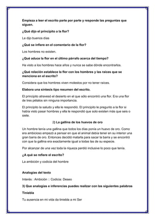 Empieza a leer el escrito parte por parte y responde las preguntas que
siguen.
¿Qué dijo el principito a la flor?
Le dijo buenos días
¿Qué se infiere en el comentario de la flor?
Los hombres no existen.
¿Qué aduce la flor en el último párrafo acerca del tiempo?
Ha visto a los hombres hace años y nunca se sabe dónde encontrarlos.
¿Qué relación establece la flor con los hombres y las raíces que se
menciona en el escrito?
Considera que los hombres viven molestos por no tener raíces.
Elabora una síntesis tipo resumen del escrito.
El principito atravesó el desierto en el que sólo encontró una flor. Era una flor
de tres pétalos sin ninguna importancia.
El principito la saludo y ella le respondió. El principito le pregunto a la flor si
había visto pasar hombres y ella le respondió que solo existen más que seis o
siete.
2) La gallina de los huevos de oro
Un hombre tenía una gallina que todos los días ponía un huevo de oro. Como
era ambicioso empezó a pensar en que el animal debía tener en su interior una
gran barra de oro. Entonces decidió matarla para sacar la barra y se encontró
con que la gallina era exactamente igual a todas las de su especie.
Por alcanzar de una vez toda la riqueza perdió inclusive lo poco que tenía.
¿A qué se refiere el escrito?
La ambición y codicia del hombre

Analogías del texto
Interés : Ambición :: Codicia: Deseo
3) Que analogías e inferencias puedes realizar con las siguientes palabras
Tiniebla
Tu ausencia en mi vida da tiniebla a mi Ser

 