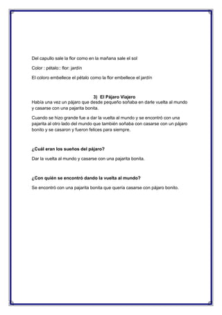 Del capullo sale la flor como en la mañana sale el sol
Color : pétalo:: flor: jardín
El coloro embellece el pétalo como la flor embellece el jardín

3) El Pájaro Viajero
Había una vez un pájaro que desde pequeño soñaba en darle vuelta al mundo
y casarse con una pajarita bonita.
Cuando se hizo grande fue a dar la vuelta al mundo y se encontró con una
pajarita al otro lado del mundo que también soñaba con casarse con un pájaro
bonito y se casaron y fueron felices para siempre.

¿Cuál eran los sueños del pájaro?
Dar la vuelta al mundo y casarse con una pajarita bonita.

¿Con quién se encontró dando la vuelta al mundo?
Se encontró con una pajarita bonita que quería casarse con pájaro bonito.

 