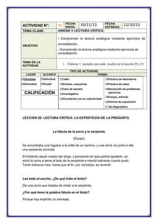 FECHA
ENVIO:

FECHA
ENTREGA:

10/11/13

ACTIVIDAD N°:

15

TEMA CLASE:

11/10/13

UNIDAD V LECTURA CRITICA:
- Comprender la lectura analógica mediante ejercicios de
consolidación.

OBJETIVO:

- Comprender la lectura analógica mediante ejercicios de
consolidación
TEMA DE LA
ACTIVIDAD

1. Elaborar 3 ejemplos por cada modelo de la lección 20 y 21
TIPO DE ACTIVIDAD

LUGAR

□Intraclase
□Extraclase

ALCANCE

□Individual
□Grupal

CALIFICACIÓN

FORMA

□Taller
□Síntesis, esquemas
□Caso de estudio
□Investigativa
□Vinculación con la colectividad

□Práctica de laboratorio
□Práctica de clase
□Resolución de problemas,
ejercicios

□Ensayo, artículo
□Informe de exposición
□ De diagnóstico

LECCION 20: LECTURA CRITICA: LA ESTRATEGIA DE LA PREGUNTA

La fábula de la zorra y la serpiente
(Esopo)
Se encontraba una higuera a la orilla de un camino, y una zorra vio junto a ella
una serpiente dormida.
Envidiando aquel cuerpo tan largo, y pensando en que podría igualarlo, se
echó la zorra a tierra al lado de la serpiente e intentó estirarse cuanto pudo.
Tanto esfuerzo hizo, hasta que al fin, por vanidosa, se reventó.

Lee todo el escrito. ¿De qué trata el texto?
De una zorra que trataba de imitar a la serpiente.
¿Por qué tiene la palabra fábula en el título?
Porque hay implícito un mensaje.

 