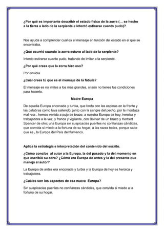 ¿Por qué es importante describir el estado físico de la zorra (… se hecho
a la tierra a lado de la serpiente e intentó estirarse cuanto pudo)?

Nos ayuda a comprender cuál es el mensaje en función del estado en el que se
encontraba.
¿Qué ocurrió cuando la zorra estuvo al lado de la serpiente?
Intento estirarse cuanto pudo, tratando de imitar a la serpiente.
¿Por qué crees que la zorra hizo eso?
Por envidia.
¿Cuál crees tú que es el mensaje de la fábula?
El mensaje es no imites a los más grandes, si aún no tienes las condiciones
para hacerlo.
Madre Europa
De aquella Europa enconada y turbia, que broto con las espinas en la frente y
las palabras como lava saliendo, junto con la sangre del pecho, por la mordaza
mal rota , hemos venido a pujo de brazo, a nuestra Europa de hoy, heroica y
trabajadora a la vez, y franca y vigilante, con Bolívar de un brazo y Herbert
Spencer de otro; una Europa sin suspicacias pueriles no confianzas cándidas,
que convida si miedo a la fortuna de su hogar, a las razas todas, porque sabe
que es , la Europa del País del flamenco.

Aplica la estrategia e interpretación del contenido del escrito.
¿Cómo concibe al autor a la Europa, la del pasado y la del momento en
que escribió su obra? ¿Cómo era Europa de antes y la del presente que
maneja el autor?
La Europa de antes era enconada y turbia y la Europa de hoy es heroica y
trabajadora.
¿Cuáles son los aspectos de esa nueva Europa?
Sin suspicacias pueriles no confianzas cándidas, que convida si miedo a la
fortuna de su hogar.

 