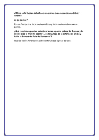 ¿Cómo es la Europa actual con respecto a la perspicacia, candidez y
valentía
de su pueblo?
Es una Europa que tiene muchos valores y tiene mucha confianza en su
pueblo.
¿Qué relaciones puedes establecer entre algunos países de Europa y lo
que se dice al final del escrito”…es la Europa de la defensa de China y
Italia, la Europa del País del flamenco”?
Que los países Americanos deben estar unidos a pesar de todo.

 