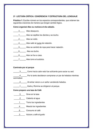 21 LECTURA CRÍTICA: COHERENCIA Y ESTRUCTURA DEL LENGUAJE
Práctica 1: Escribe número en los espacios correspondientes, que ordenen las
siguientes oraciones de manera que tengan sentido lógico.
Cómo organizó Alex su mañana el día sábado.
_____3_____ Alex desayuno.
_____1______ Alex se cepillos los dientes y se ducho.
_____2_____ Alex se vistió.
_____4______ Alex salió al curso de natación.
_____5______ Alex se cambió de ropa para hacer natación.
_____6______ Alex se ducho.
_____8______ Alex se fue a casa.
_____7______ Alex tomo el autobús.

Caminata por el parque
______3______ Como hacía calor esto fue suficiente para saciar su sed.
______4______ Por lo tanto decidieron comprarse un par de helados mientras
caminaban
______2______ Al entrar vieron a un señor vendiendo helados.
______1______ Karla y Romina se dirigieron al parque.
Como preparo una taza de Café
5

Sirve en la tasa

2

Caliento el agua

1

Tomo los ingredientes

4

Mesclo los ingredientes

6

Consumo el café

3

Azúcar y café al gusto

 
