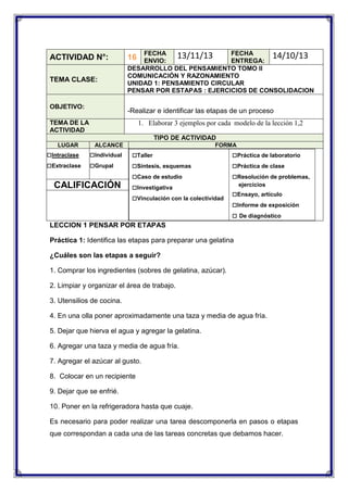 ACTIVIDAD N°:
TEMA CLASE:

OBJETIVO:

FECHA
FECHA
13/11/13
14/10/13
ENVIO:
ENTREGA:
DESARROLLO DEL PENSAMIENTO TOMO II
COMUNICACIÓN Y RAZONAMIENTO
UNIDAD 1: PENSAMIENTO CIRCULAR
PENSAR POR ESTAPAS : EJERCICIOS DE CONSOLIDACION

16

-Realizar e identificar las etapas de un proceso

TEMA DE LA
ACTIVIDAD

1. Elaborar 3 ejemplos por cada modelo de la lección 1,2
TIPO DE ACTIVIDAD

LUGAR

□Intraclase
□Extraclase

ALCANCE

□Individual
□Grupal

CALIFICACIÓN

FORMA

□Taller
□Síntesis, esquemas
□Caso de estudio
□Investigativa
□Vinculación con la colectividad

□Práctica de laboratorio
□Práctica de clase
□Resolución de problemas,
ejercicios

□Ensayo, artículo
□Informe de exposición
□ De diagnóstico

LECCION 1 PENSAR POR ETAPAS
Práctica 1: Identifica las etapas para preparar una gelatina
¿Cuáles son las etapas a seguir?
1. Comprar los ingredientes (sobres de gelatina, azúcar).
2. Limpiar y organizar el área de trabajo.
3. Utensilios de cocina.
4. En una olla poner aproximadamente una taza y media de agua fría.
5. Dejar que hierva el agua y agregar la gelatina.
6. Agregar una taza y media de agua fría.
7. Agregar el azúcar al gusto.
8. Colocar en un recipiente
9. Dejar que se enfrié.
10. Poner en la refrigeradora hasta que cuaje.
Es necesario para poder realizar una tarea descomponerla en pasos o etapas
que correspondan a cada una de las tareas concretas que debamos hacer.

 
