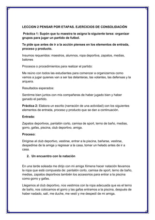 LECCION 2 PENSAR POR ETAPAS. EJERCICIOS DE CONSOLIDACIÓN
Práctica 1: Supón que tu maestra te asigna la siguiente tarea: organizar
grupos para jugar un partido de futbol.
Te pide que antes de ir a la acción pienses en los elementos de entrada,
proceso y producto.
Insumos requeridos: maestros, alumnos, ropa deportiva, zapatos, medias,
balones
Procesos o procedimientos para realizar el partido:
Me reúno con todos las estudiantes para comenzar a organizarnos como
vamos a jugar quienes van a ser las delanteras, las volantes, las defensas y la
arquera.
Resultados esperados:
Sentirme bien juntos con mis compañeras de haber jugado bien y haber
ganado el partido.
Práctica 2: Elabora un escrito (narración de una actividad) con los siguientes
elementos de entrada, proceso y producto que se dan a continuación.
Entrada:
Zapatos deportivos, pantalón corto, camisa de sport, terno de baño, medias,
gorro, gafas, piscina, club deportivo, amiga.
Proceso:
Dirigirse al club deportivo, vestirse, entrar a la piscina, bañarse, vestirse,
despedirse de la amiga y regresar a la casa, tomar un helado antes de ir a
casa.
2. Un encuentro con la natación
En una tarde soleada me dirijo con mi amiga Ximena hacer natación llevamos
la ropa que está compuesta de: pantalón corto, camisa de sport, terno de baño,
medias, zapatos deportivos también los accesorios para entrar a la piscina
como gorro y gafas.
Llegamos al club deportivo, nos vestimos con la ropa adecuada que es el terno
de baño, nos colocamos el gorro y las gafas entramos a la piscina, después de
haber nadado, salí, me duche, me vestí y me despedí de mi amiga.

 