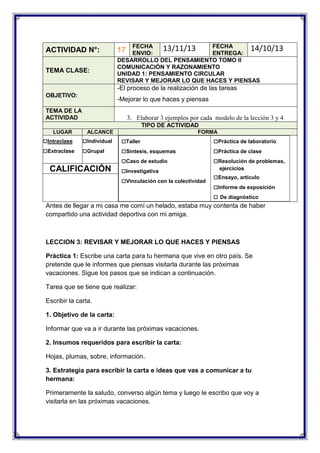 ACTIVIDAD N°:
TEMA CLASE:

FECHA
FECHA
13/11/13
14/10/13
ENVIO:
ENTREGA:
DESARROLLO DEL PENSAMIENTO TOMO II
COMUNICACIÓN Y RAZONAMIENTO
UNIDAD 1: PENSAMIENTO CIRCULAR
REVISAR Y MEJORAR LO QUE HACES Y PIENSAS

17

-El proceso de la realización de las tareas
OBJETIVO:

-Mejorar lo que haces y piensas

TEMA DE LA
ACTIVIDAD

3. Elaborar 3 ejemplos por cada modelo de la lección 3 y 4
TIPO DE ACTIVIDAD

LUGAR

□Intraclase
□Extraclase

ALCANCE

□Individual
□Grupal

CALIFICACIÓN

FORMA

□Taller
□Síntesis, esquemas
□Caso de estudio
□Investigativa
□Vinculación con la colectividad

□Práctica de laboratorio
□Práctica de clase
□Resolución de problemas,
ejercicios

□Ensayo, artículo
□Informe de exposición
□ De diagnóstico

Antes de llegar a mi casa me comí un helado, estaba muy contenta de haber
compartido una actividad deportiva con mi amiga.

LECCION 3: REVISAR Y MEJORAR LO QUE HACES Y PIENSAS
Práctica 1: Escribe una carta para tu hermana que vive en otro país. Se
pretende que le informes que piensas visitarla durante las próximas
vacaciones. Sigue los pasos que se indican a continuación.
Tarea que se tiene que realizar:
Escribir la carta.
1. Objetivo de la carta:
Informar que va a ir durante las próximas vacaciones.
2. Insumos requeridos para escribir la carta:
Hojas, plumas, sobre, información.
3. Estrategia para escribir la carta e ideas que vas a comunicar a tu
hermana:
Primeramente la saludo, converso algún tema y luego le escribo que voy a
visitarla en las próximas vacaciones.

 