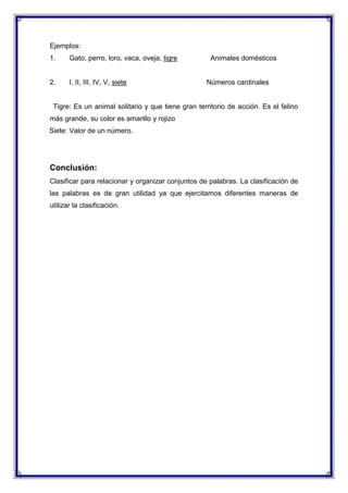 Ejemplos:
1.

Gato, perro, loro, vaca, oveja, tigre

2.

I, II, III, IV, V, siete

Animales domésticos

Números cardinales

Tigre: Es un animal solitario y que tiene gran territorio de acción. Es el felino
más grande, su color es amarillo y rojizo
Siete: Valor de un número.

Conclusión:
Clasificar para relacionar y organizar conjuntos de palabras. La clasificación de
las palabras es de gran utilidad ya que ejercitamos diferentes maneras de
utilizar la clasificación.

 