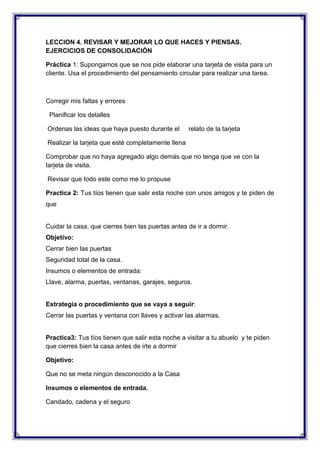 LECCION 4. REVISAR Y MEJORAR LO QUE HACES Y PIENSAS.
EJERCICIOS DE CONSOLIDACIÓN
Práctica 1: Supongamos que se nos pide elaborar una tarjeta de visita para un
cliente. Usa el procedimiento del pensamiento circular para realizar una tarea.

Corregir mis faltas y errores
Planificar los detalles
Ordenas las ideas que haya puesto durante el

relato de la tarjeta

Realizar la tarjeta que esté completamente llena
Comprobar que no haya agregado algo demás que no tenga que ve con la
tarjeta de visita.
Revisar que todo este como me lo propuse
Practica 2: Tus tíos tienen que salir esta noche con unos amigos y te piden de
que

Cuidar la casa, que cierres bien las puertas antes de ir a dormir.
Objetivo:
Cerrar bien las puertas
Seguridad total de la casa.
Insumos o elementos de entrada:
Llave, alarma, puertas, ventanas, garajes, seguros.

Estrategia o procedimiento que se vaya a seguir:
Cerrar las puertas y ventana con llaves y activar las alarmas.

Practica3: Tus tíos tienen que salir esta noche a visitar a tu abuelo y te piden
que cierres bien la casa antes de irte a dormir
Objetivo:
Que no se meta ningún desconocido a la Casa
Insumos o elementos de entrada.
Candado, cadena y el seguro

 