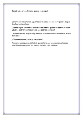 Estrategia o procedimiento que se va a seguir

Cerrar todas las ventanas y puertas de la casa y ponerle su respectivo seguro
de ellas mediante llave.
Cuando vayas a revisar la ejecución de la tarea que se ha pedido realizar
¿Cuáles podrían ser los errores que podrías cometer?
Dejar mal cerrado las puertas y ventanas y dejar encendido las luces de afuera
de la casa
¿Cómo se pueden corregir los errores?
Acordarse y asegurarse de todo lo que se tiene que hacer para que la casa
este bien asegurada con sus puertas cerradas y las ventanas.

 
