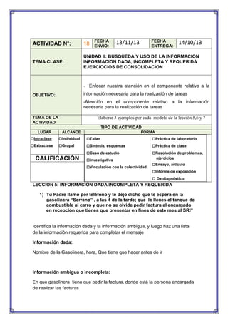 FECHA
ENVIO:

FECHA
ENTREGA:

13/11/13

14/10/13

ACTIVIDAD N°:

18

TEMA CLASE:

UNIDAD II: BUSQUEDA Y USO DE LA INFORMACION
INFORMACION DADA, INCOMPLETA Y REQUERIDA
EJERCIOCIOS DE CONSOLIDACION

- Enfocar nuestra atención en el componente relativo a la

información necesaria para la realización de tareas

OBJETIVO:

-Atención en el componente relativo a la información

necesaria para la realización de tareas
TEMA DE LA
ACTIVIDAD

Elaborar 3 ejemplos por cada modelo de la lección 5,6 y 7
TIPO DE ACTIVIDAD

LUGAR

□Intraclase
□Extraclase

ALCANCE

□Individual
□Grupal

CALIFICACIÓN

FORMA

□Taller
□Síntesis, esquemas
□Caso de estudio
□Investigativa
□Vinculación con la colectividad

□Práctica de laboratorio
□Práctica de clase
□Resolución de problemas,
ejercicios

□Ensayo, artículo
□Informe de exposición
□ De diagnóstico

LECCION 5: INFORMACIÓN DADA INCOMPLETA Y REQUERIDA
1) Tu Padre llamo por teléfono y te dejo dicho que te espera en la
gasolinera “Serrano” , a las 4 de la tarde; que le llenes el tanque de
combustible al carro y que no se olvide pedir factura al encargado
en recepción que tienes que presentar en fines de este mes al SRI”

Identifica la información dada y la información ambigua, y luego haz una lista
de la información requerida para completar el mensaje
Información dada:
Nombre de la Gasolinera, hora, Que tiene que hacer antes de ir

Información ambigua o incompleta:
En que gasolinera tiene que pedir la factura, donde está la persona encargada
de realizar las facturas

 