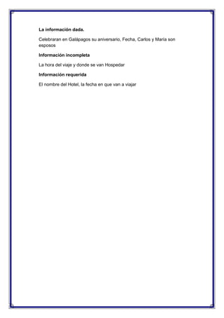 La información dada.
Celebraran en Galápagos su aniversario, Fecha, Carlos y María son
esposos
Información incompleta
La hora del viaje y donde se van Hospedar
Información requerida
El nombre del Hotel, la fecha en que van a viajar

 