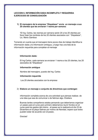 LECCION 6. INFORMACIÓN DADA INCOMPLETA Y REQUERIDA
EJERCICIOS DE CONSOLIDACIÓN

1) El mensajero de la empresa “Dispalaser” envía un mensaje a sus
20 clientes que les enviaran 1 resma por semana:
“El Ing. Carlos, las resmas por semana serán 20 a los 20 clientes por
favor traer los nombres de los 20 clientes asociados con “ Dispalacer”,
Lic. Mario Gamboa
Tomando en cuenta que el mensajero tiene pocos días de trabajo Identifica la
información dada y la información ambigua, y luego haz una lista de la
información requerida para completar el mensaje

Información dada:
El Ing Carlos, cada semana se enviaran 1 resma a los 20 clientes, los 20
asociados de “Dispalacer”
Información ambigua
Nombre del mensajero, puesto del Ing. Carlos
Información requerida
Los 20 clientes asociados con la empresa

2) Elabora un mensaje o conjunto de directrices que contengan

información completa acerca de una actividad que piensas realizar, de
una idea que sea de comunicar o de fabricar algo. Etcétera
Buenas tardes compañeros estaba pensando que deberíamos organizar
un paseo para el curso pero primero deberíamos reunir fondos en el
curso para los gastos del mismo , el paseo se lo realizaría el día 23 de
Diciembre en la playa Salinas por motivo de Navidad, espero que todos
pueden estar de acuerdo con el paseo.
Gracias!

 