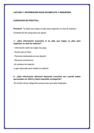 LECCION 7: INFORMACIÓN DADA INCOMPLETA Y REQUERIDA

EJERCICIOS DE PRÁCTICA

Practica1: Te piden que hagas un plan para organizar un club de natacion.
Contesta las dos preguntas que siguen

1.- ¿Qué información buscarías si se pide que hagas un plan para
organizar un club de natación?

- Información sobre las reglas de juego
- Socios para el Club
- Personas destacadas es ese deporte
- Recursos económicos
-Un profesor de natación
-Lugar adecuado para realizar la natación

2.- ¿Qué información adicional desearías encontrar aun cuando sabes
que puedes ser difícil y hasta imposible conseguirla?
-El nombre de los integrantes porque sean que este integrados

 