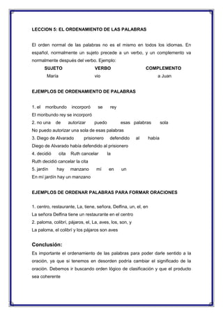LECCION 5: EL ORDENAMIENTO DE LAS PALABRAS

El orden normal de las palabras no es el mismo en todos los idiomas. En
español, normalmente un sujeto precede a un verbo, y un complemento va
normalmente después del verbo. Ejemplo:
SUJETO

VERBO

María

COMPLEMENTO

vio

a Juan

EJEMPLOS DE ORDENAMIENTO DE PALABRAS

1. el

moribundo

incorporó

se

rey

El moribundo rey se incorporó
2. no una

de

autorizar

puedo

esas palabras

sola

No puedo autorizar una sola de esas palabras
3. Diego de Alvarado

prisionero

defendido

al

había

Diego de Alvarado había defendido al prisionero
4. decidió

cita

Ruth cancelar

la

Ruth decidió cancelar la cita
5. jardín

hay

manzano

mí

en

un

En mí jardín hay un manzano

EJEMPLOS DE ORDENAR PALABRAS PARA FORMAR ORACIONES
1. centro, restaurante, La, tiene, señora, Delfina, un, el, en
La señora Delfina tiene un restaurante en el centro
2. paloma, colibrí, pájaros, el, La, aves, los, son, y
La paloma, el colibrí y los pájaros son aves

Conclusión:
Es importante el ordenamiento de las palabras para poder darle sentido a la
oración, ya que si tenemos en desorden podría cambiar el significado de la
oración. Debemos ir buscando orden lógico de clasificación y que el producto
sea coherente

 
