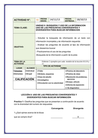 FECHA
ENVIO:

FECHA
ENTREGA:

14/11/13

18/10/13

ACTIVIDAD N°:

19

TEMA CLASE:

UNIDAD II: BUSQUEDA Y USO DE LA INFORMACION
USO DE LAS PREGUNTAS CONVERGENTES Y
DIVERGENTES PARA BUSCAR INFORMACION

- Estudiar la búsqueda de información de un texto con
información incompleta y de información requerida
- Analizar las preguntas de acuerdo al tipo de información
OBJETIVO:

que deseemos buscar
- Practicaremos el uso de las preguntas
-Búsqueda de la información a partir de la pista
Elaborar 2 ejemplos por cada modelo de la lección 8,9,10 y
11

TEMA DE LA
ACTIVIDAD

TIPO DE ACTIVIDAD
LUGAR

□Intraclase
□Extraclase

ALCANCE

□Individual
□Grupal

CALIFICACIÓN

FORMA

□Taller
□Síntesis, esquemas
□Caso de estudio
□Investigativa
□Vinculación con la colectividad

□Práctica de laboratorio
□Práctica de clase
□Resolución de problemas,
ejercicios

□Ensayo, artículo
□Informe de exposición
□ De diagnóstico

LECCIÓN 8: USO DE LAS PREGUNTAS CONVERGENTES Y
DIVERGENTES PARA BUSCAR INFORMACIÓN
Practica 1: Clasifica las preguntas que se presentan a continuación de acuerdo
con la diversidad del numero de respuestas
Convergente

Divergente

1-¿Qué opinas acerca de la blusa
que se compro Ana?

X

 