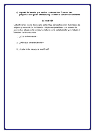 4) A partir del escrito que se da a continuación, Formula tres
preguntas que guíen a la lectura y faciliten la compresión del tema
La luz Solar
La luz Solar es fuente de energía; se la utiliza para calefacción, iluminación de
hogares y alimentación de baterías. Se piensa que esta es una manera de
aprovechar a bajo costo un recurso natural como es la luz solar y de reducir el
consumo de otro recursos”
1) ¿Qué es la luz solar?
2) ¿Para qué sirve la luz solar?

3) ¿La luz solar es natural o artificial?

 