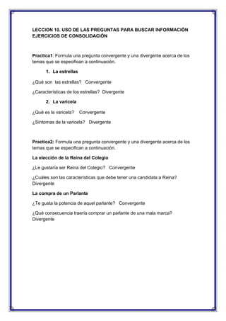 LECCION 10. USO DE LAS PREGUNTAS PARA BUSCAR INFORMACIÓN
EJERCICIOS DE CONSOLIDACIÓN

Practica1: Formula una pregunta convergente y una divergente acerca de los
temas que se especifican a continuación.
1. La estrellas
¿Qué son las estrellas? Convergente
¿Características de los estrellas? Divergente
2. La varicela
¿Qué es la varicela?

Convergente

¿Síntomas de la varicela? Divergente

Practica2: Formula una pregunta convergente y una divergente acerca de los
temas que se especifican a continuación.
La elección de la Reina del Colegio
¿Le gustaría ser Reina del Colegio? Convergente
¿Cuáles son las características que debe tener una candidata a Reina?
Divergente
La compra de un Parlante
¿Te gusta la potencia de aquel parlante? Convergente
¿Qué consecuencia traería comprar un parlante de una mala marca?
Divergente

 