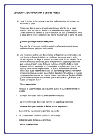 LECCION 11. IDENTIFICACIÓN Y USO DE PISTAS

1) Hace dos días en la casa de la vecina se le comieron el canario que
estaba en la jaula
El perro de Jaime que se encontraba siempre adentro de la casa
ladraba cada vez que en los techos se encontraba un gato negro
Jaime compro un canario el cual le cortaron las alas y andaba por toda
la casa. El día en que el canario de Jaime desapareció el perro no ladro.

¿Qué se puede pensar de esta pista?
Que ese día el perro se comió el canario o el canario encontró una
salida de la casa y el gato se lo comió
2) Una mujer que debía salir de compras, al llegar al supermercado se da
cuenta que a dejado la tarjeta de crédito en su casa y, por lo tanto,
decide regresar. Al llegar a su casa encuentra que le han robado. Se le
llevaron el equipo de sonido, pero no tocaron sus papeles personales
que se encontraban es su billetera .Además encontró toda su ropa
dispersa en todo su cuarto, la computadora prendida pero todo en su
lugar- y todas las luces prendidas. La policía. después de verificar,
piensa que pudo haber sido una de las siguientes personas: Un ladrón
profesional; Su esposo con quien había discutido; Un adicto a la música
porque quería escuchar los nuevos discos musicales de Reykon el Lider.
¿Cuál de estos sospechosos crees que es el culpable? ¿Piensas que
puede ser alguien más?
Pistas separadas
-

Al llegar al supermercado se da cuenta que se a olvidado la tarjeta de
crédito

-

Al llegar a su casa se da cuenta que le han robado

-

Se llevan el equipo de sonido pero no los papeles personales
Información que se deduce de las pistas separadas

-

Encontrar su ropa dispersa por todo su cuarto

-

La computadora prendida pero todo en su lugar

-

todas las luces de las casa prendida
Pistas Combinadas

 