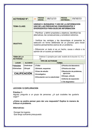 FECHA
ENVIO:

FECHA
ENTREGA:

18/11/13

19/10/13

ACTIVIDAD N°:

20

TEMA CLASE:

UNIDAD II: BUSQUEDA Y USO DE LA INFORMACION
USO DE LAS PREGUNTAS CONVERGENTES Y
DIVERGENTES PARA BUSCAR INFORMACION
- Planificar y definir propósitos u objetivos, identificar las
alternativas, las consecuencias y considerar extremos.
- Verificar las ventajas y las desventajas al presentar la

selección en forma deliberada de un proceso para iniciar
nuestros pensamientos acerca de un problema.

OBJETIVO:

- Diferenciar un texto si es un hecho, causa o efecto o la
opinión de un suceso ya realizado
Elaborar 2 ejemplos por cada modelo de la lección 12, 13 y
14

TEMA DE LA
ACTIVIDAD

TIPO DE ACTIVIDAD
LUGAR

□Intraclase
□Extraclase

ALCANCE

□Individual
□Grupal

CALIFICACIÓN

FORMA

□Taller
□Síntesis, esquemas
□Caso de estudio
□Investigativa
□Vinculación con la colectividad

□Práctica de laboratorio
□Práctica de clase
□Resolución de problemas,
ejercicios

□Ensayo, artículo
□Informe de exposición
□ De diagnóstico

LECCION 12 EXPLORACION
Práctica 1:
Alguien pregunta a un grupo de personas: ¿A qué ciudades les gustaría
viajar?”
¿Cómo se podría pensar para dar una respuesta? Explica la manera de
enfocar el problema.
Alternativas:
Escoger los lugares.
Que tengo suficiente presupuesto

 