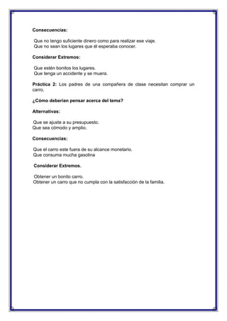 Consecuencias:
Que no tengo suficiente dinero como para realizar ese viaje.
Que no sean los lugares que él esperaba conocer.
Considerar Extremos:
Que estén bonitos los lugares.
Que tenga un accidente y se muera.
Práctica 2: Los padres de una compañera de clase necesitan comprar un
carro.
¿Cómo deberían pensar acerca del tema?
Alternativas:
Que se ajuste a su presupuesto.
Que sea cómodo y amplio.
Consecuencias:
Que el carro este fuera de su alcance monetario.
Que consuma mucha gasolina
Considerar Extremos.
Obtener un bonito carro.
Obtener un carro que no cumpla con la satisfacción de la familia.

 