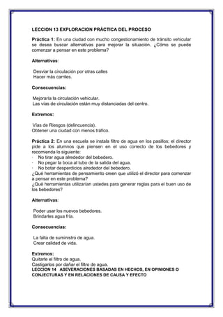 LECCION 13 EXPLORACION PRÁCTICA DEL PROCESO
Práctica 1: En una ciudad con mucho congestionamiento de tránsito vehicular
se desea buscar alternativas para mejorar la situación. ¿Cómo se puede
comenzar a pensar en este problema?
Alternativas:
Desviar la circulación por otras calles
Hacer más carriles.
Consecuencias:
Mejoraría la circulación vehicular.
Las vías de circulación están muy distanciadas del centro.
Extremos:
Vías de Riesgos (delincuencia).
Obtener una ciudad con menos tráfico.
Práctica 2: En una escuela se instala filtro de agua en los pasillos; el director
pide a los alumnos que piensen en el uso correcto de los bebedores y
recomienda lo siguiente:
· No tirar agua alrededor del bebedero.
· No pegar la boca al tubo de la salida del agua.
· No botar desperdicios alrededor del bebedero.
¿Qué herramientas de pensamiento creen que utilizó el director para comenzar
a pensar en este problema?
¿Qué herramientas utilizarían ustedes para generar reglas para el buen uso de
los bebedores?
Alternativas:
Poder usar los nuevos bebedores.
Brindarles agua fría.
Consecuencias:
La falta de suministro de agua.
Crear calidad de vida.
Extremos:
Quitarle el filtro de agua.
Castigarlos por dañar el filtro de agua.
LECCION 14 ASEVERACIONES BASADAS EN HECHOS, EN OPINIONES O
CONJECTURAS Y EN RELACIONES DE CAUSA Y EFECTO

 