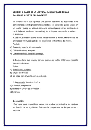 LECCION 6: BASES DE LA LECTURA: EL SIGNIFICADO DE LAS
PALABRAS A PARTIR DEL CONTEXTO

El contexto en el cual aparece una palabra determina su significado. Esta
particularidad permite precisar el significado de los conceptos que se utilizan en
un escrito y puede ser utilizada como una estrategia para extraer significados a
partir de lo que se dice en los escritos y por ende para comprender la lectura.
EJEMPLOS:
1. Los estudiantes de cuarto año de básica visitaron el museo. María una de las
empleadas del museo recibió a los estudiantes en la entrada del museo.
Recibió:
a) Coger algo que ha sido entregado.
b) Dar la bienvenida a alguien
c) Dar la bienvenida a alguien que llega.

2. Enrique tiene que estudiar para su examen de inglés. El libro que necesita
está sobre la mesa.
Sobre:
a) Posición de un objeto.
b) Objeto electrónico
c) Se utiliza para enviar la correspondencia.

3. la compañía tiene tres dueños
a) Estar con otra persona
b) Nombre de un tipo de asociación
c) Empresa

Conclusión:
Esta clase es de gran utilidad ya que nos ayuda a contextualizar las palabras
en función de su significado. Favorece la comprensión de lo que se lee o
escucha

 