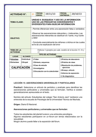 FECHA
ENVIO:

FECHA
ENTREGA:

19/11/13

20/10/13

ACTIVIDAD N°:

21

TEMA CLASE:

UNIDAD II: BUSQUEDA Y USO DE LA INFORMACION
USO DE LAS PREGUNTAS CONVERGENTES Y
DIVERGENTES PARA BUSCAR INFORMACION
- Permite diferenciar entre una aseveración falsa o verdadera

-Observar las aseveraciones relevantes y irrelevantes. Las
aseveraciones relevantes se clasifican en: fuerte, muy fuerte
y débil

OBJETIVO:

- Concluida esencialmente los refranes o dichos en las cuales

se le da una explicación del error
Elaborar 2 ejemplos por cada modelo de la lección 15, 16 y
17

TEMA DE LA
ACTIVIDAD

TIPO DE ACTIVIDAD
LUGAR

□Intraclase
□Extraclase

ALCANCE

□Individual
□Grupal

CALIFICACIÓN

FORMA

□Taller
□Síntesis, esquemas
□Caso de estudio
□Investigativa
□Vinculación con la colectividad

□Práctica de laboratorio
□Práctica de clase
□Resolución de problemas,
ejercicios

□Ensayo, artículo
□Informe de exposición
□ De diagnóstico

LECCIÓN 15: ASEVERACIONES UNIVERSALES Y PARTICULARES
Practica1: Selecciona un artículo de periódico y analízalo para identificar las
aseveraciones particulares y universales que se formulan. Verifica si existen
generalizaciones apresuradas en el texto.
Nombre del artículo: Estudiantes del colegio "San Antonio Jara" recibieron una
entrevista de la escuela de Psicología del la Universidad Técnica de Machala.
Origen: Diario El Nacional.
Aseveraciones particulares y universales que se formulan:
Todos los estudiantes del plantel tuvieron una entrevista psicológica.
Algunos estudiantes participaron en un fórum con temas relacionados con la
sexualidad.
Ningún alumno puede faltar a la exposición del fórum.

 