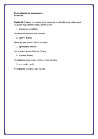 Generalizaciones apresuradas:
No existen.
Practica 2: Elabora una aseveración, universal o particular para cada uno de
los pares de palabras dadas a continuación
1. (Personas, amables)
No todas las personas son amables
2. (perro, dueño)
Todos los perros son fieles a su dueño
3. (grapadora, oficina)
Las grapadoras son útiles de oficina
4. (Chofer, Mujer)
No todas las mujeres son choferes profesionales
5. (cocodrilo, reptil)
No todos los cocodrilos son reptiles

 