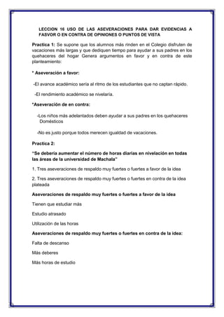 LECCION 16 USO DE LAS ASEVERACIONES PARA DAR EVIDENCIAS A
FASVOR O EN CONTRA DE OPINIONES O PUNTOS DE VISTA

Practica 1: Se supone que los alumnos más rinden en el Colegio disfruten de
vacaciones más largas y que dediquen tiempo para ayudar a sus padres en los
quehaceres del hogar Genera argumentos en favor y en contra de este
planteamiento:
* Aseveración a favor:
-El avance académico sería al ritmo de los estudiantes que no captan rápido.
-El rendimiento académico se nivelaría.
*Aseveración de en contra:
-Los niños más adelantados deben ayudar a sus padres en los quehaceres
Domésticos
-No es justo porque todos merecen igualdad de vacaciones.
Practica 2:
“Se debería aumentar el número de horas diarias en nivelación en todas
las áreas de la universidad de Machala”
1. Tres aseveraciones de respaldo muy fuertes o fuertes a favor de la idea
2. Tres aseveraciones de respaldo muy fuertes o fuertes en contra de la idea
plateada
Aseveraciones de respaldo muy fuertes o fuertes a favor de la idea
Tienen que estudiar más
Estudio atrasado
Utilización de las horas
Aseveraciones de respaldo muy fuertes o fuertes en contra de la idea:
Falta de descanso
Más deberes
Más horas de estudio

 
