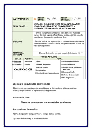 FECHA
ENVIO:

FECHA
ENTREGA:

20/11/13

21/10/13

ACTIVIDAD N°:

22

TEMA CLASE:

UNIDAD II: BUSQUEDA Y USO DE LA INFORMACION
USO DE LAS PREGUNTAS CONVERGENTES Y
DIVERGENTES PARA BUSCAR INFORMACION
- Permite realizar aseveraciones para defender nuestros

puntos de vista o para refutar los de otras personas cuando
no estamos de acuerdo con lo que dicen
- Permite revisar los argumentos convincentes cuando existe
una controversia o disputa entre dos personas con puntos de
vista contrapuestos

OBJETIVO:

TEMA DE LA
ACTIVIDAD

Elaborar 2 ejemplos por cada modelo de la lección 18, 19
TIPO DE ACTIVIDAD

LUGAR

ALCANCE

□Intraclase
□Extraclase

□Individual
□Grupal

CALIFICACIÓN

FORMA

□Taller
□Síntesis, esquemas
□Caso de estudio
□Investigativa
□Vinculación con la colectividad

□Práctica de laboratorio
□Práctica de clase
□Resolución de problemas,
ejercicios

□Ensayo, artículo
□Informe de exposición
□ De diagnóstico

LECCION 18 ARGUMENTOS CONVINCENTES

Elabore dos aseveraciones de respaldo que le den sustento a la aseveración
clave, y luego formula el argumento correspondiente.

Aseveración clave:
El goce de vacaciones es una necesidad de los alumnos

Aseveraciones de respaldo:
1) Pueden pasar y compartir mayor tiempo con su familia.
2) Salen de la rutina y el estrés estudiantil.

 