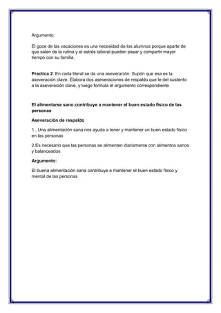 Argumento:
El goce de las vacaciones es una necesidad de los alumnos porque aparte de
que salen de la rutina y el estrés laboral pueden pasar y compartir mayor
tiempo con su familia.

Practica 2: En cada literal se da una aseveración. Supón que esa es la
aseveración clave. Elabora dos aseveraciones de respaldo que le del sustento
a la aseveración clave, y luego formula el argumento correspondiente

El alimentarse sano contribuye a mantener el buen estado físico de las
personas
Aseveración de respaldo
1 . Una alimentación sana nos ayuda a tener y mantener un buen estado físico
en las personas
2.Es necesario que las personas se alimenten diariamente con alimentos sanos
y balanceados
Argumento:
El buena alimentación sana contribuye a mantener el buen estado físico y
mental de las personas

 