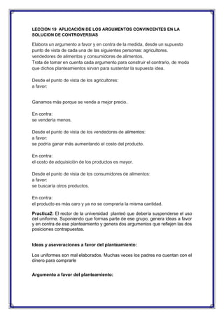 LECCION 19 APLICACIÓN DE LOS ARGUMENTOS CONVINCENTES EN LA
SOLUCION DE CONTROVERSIAS

Elabora un argumento a favor y en contra de la medida, desde un supuesto
punto de vista de cada una de las siguientes personas: agricultores.
vendedores de alimentos y consumidores de alimentos.
Trata de tomar en cuenta cada argumento para construir el contrario, de modo
que dichos planteamientos sirvan para sustentar la supuesta idea.
Desde el punto de vista de los agricultores:
a favor:

Ganamos más porque se vende a mejor precio.
En contra:
se vendería menos.
Desde el punto de vista de los vendedores de alimentos:
a favor:
se podría ganar más aumentando el costo del producto.
En contra:
el costo de adquisición de los productos es mayor.
Desde el punto de vista de los consumidores de alimentos:
a favor:
se buscaría otros productos.
En contra:
el producto es más caro y ya no se compraría la misma cantidad.
Practica2: El rector de la universidad planteó que debería suspenderse el uso
del uniforme. Suponiendo que formas parte de ese grupo, genera ideas a favor
y en contra de ese planteamiento y genera dos argumentos que reflejen las dos
posiciones contrapuestas.

Ideas y aseveraciones a favor del planteamiento:
Los uniformes son mal elaborados. Muchas veces los padres no cuentan con el
dinero para comprarle
Argumento a favor del planteamiento:

 