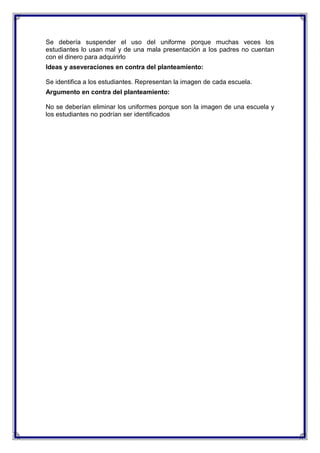 Se debería suspender el uso del uniforme porque muchas veces los
estudiantes lo usan mal y de una mala presentación a los padres no cuentan
con el dinero para adquirirlo
Ideas y aseveraciones en contra del planteamiento:
Se identifica a los estudiantes. Representan la imagen de cada escuela.
Argumento en contra del planteamiento:
No se deberían eliminar los uniformes porque son la imagen de una escuela y
los estudiantes no podrían ser identificados

 